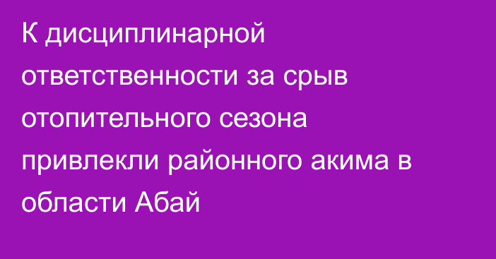 К дисциплинарной ответственности за срыв отопительного сезона привлекли районного акима в области Абай