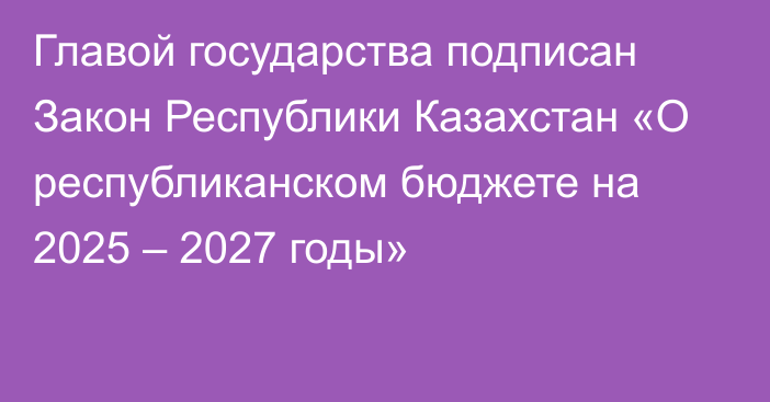 Главой государства подписан Закон Республики Казахстан «О республиканском бюджете на 2025 – 2027 годы»