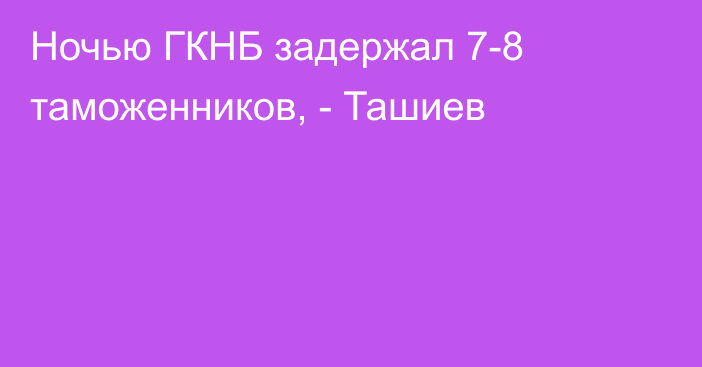 Ночью ГКНБ задержал 7-8 таможенников, - Ташиев