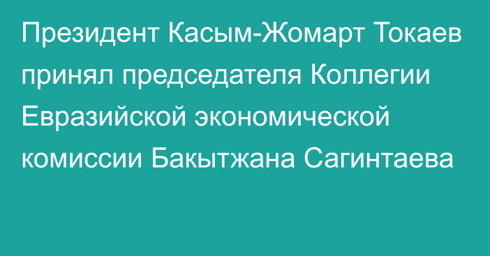 Президент Касым-Жомарт Токаев принял председателя Коллегии Евразийской экономической комиссии Бакытжана Сагинтаева