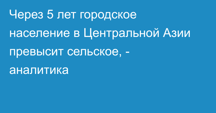 Через 5 лет городское население в Центральной Азии превысит сельское, - аналитика