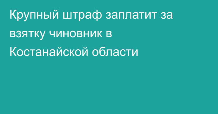 Крупный штраф заплатит за взятку чиновник в Костанайской области