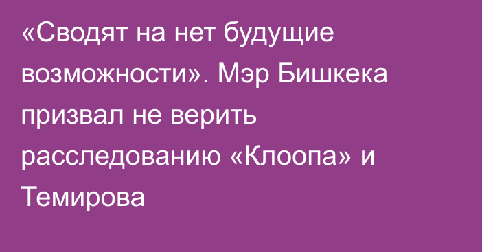 «Сводят на нет будущие возможности». Мэр Бишкека призвал не верить расследованию «Клоопа» и Темирова