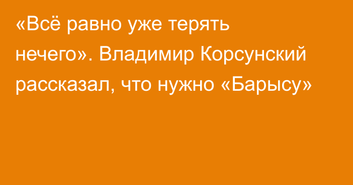 «Всё равно уже терять нечего». Владимир Корсунский рассказал, что нужно «Барысу»