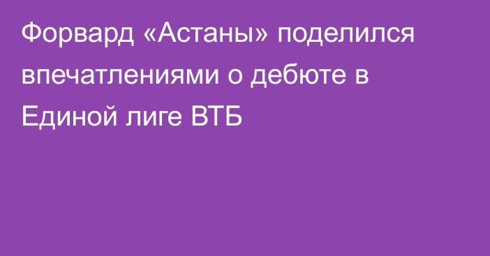 Форвард «Астаны» поделился впечатлениями о дебюте в Единой лиге ВТБ