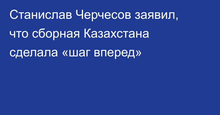 Станислав Черчесов заявил, что сборная Казахстана сделала «шаг вперед»