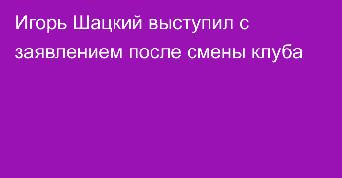 Игорь Шацкий выступил с заявлением после смены клуба