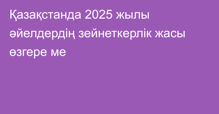 Қазақстанда 2025 жылы әйелдердің зейнеткерлік жасы өзгере ме