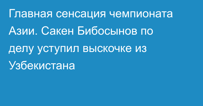 Главная сенсация чемпионата Азии. Сакен Бибосынов по делу уступил выскочке из Узбекистана