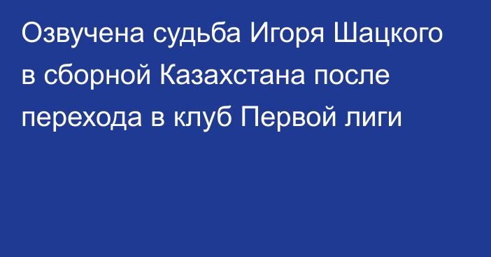 Озвучена судьба Игоря Шацкого в сборной Казахстана после перехода в клуб Первой лиги