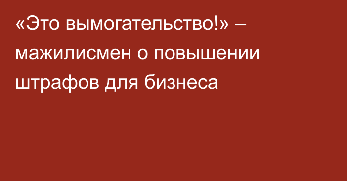 «Это вымогательство!» – мажилисмен о повышении штрафов для бизнеса