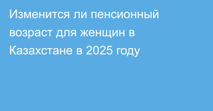 Изменится ли пенсионный возраст для женщин в Казахстане в 2025 году