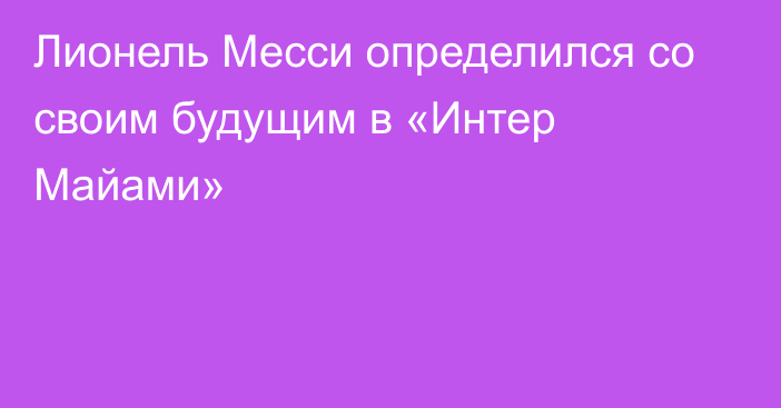 Лионель Месси определился со своим будущим в «Интер Майами»