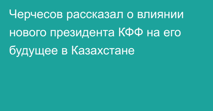 Черчесов рассказал о влиянии нового президента КФФ на его будущее в Казахстане