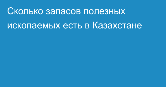 Сколько запасов полезных ископаемых есть в Казахстане