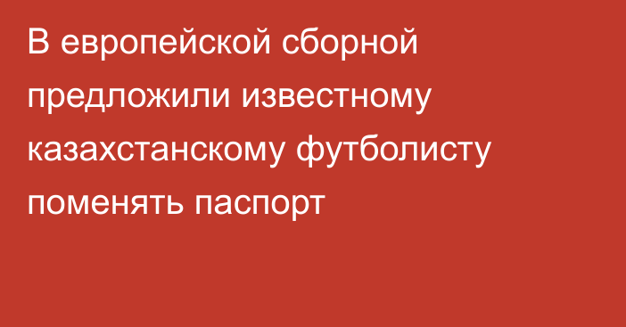 В европейской сборной предложили известному казахстанскому футболисту поменять паспорт