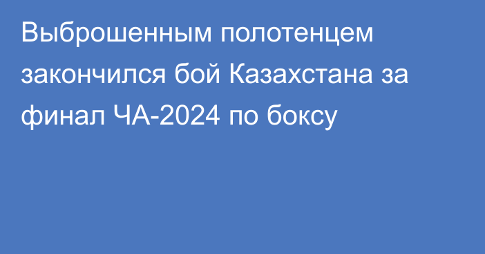 Выброшенным полотенцем закончился бой Казахстана за финал ЧА-2024 по боксу