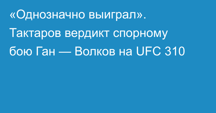 «Однозначно выиграл». Тактаров вердикт спорному бою Ган — Волков на UFC 310