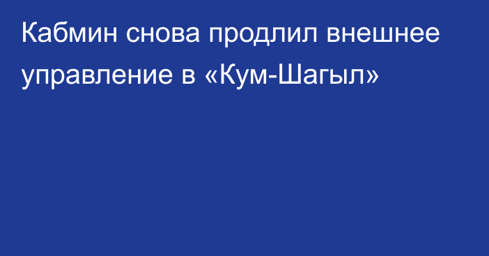 Кабмин снова продлил внешнее управление в «Кум-Шагыл»