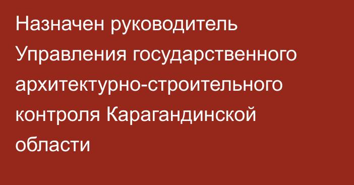 Назначен руководитель Управления государственного архитектурно-строительного контроля Карагандинской области