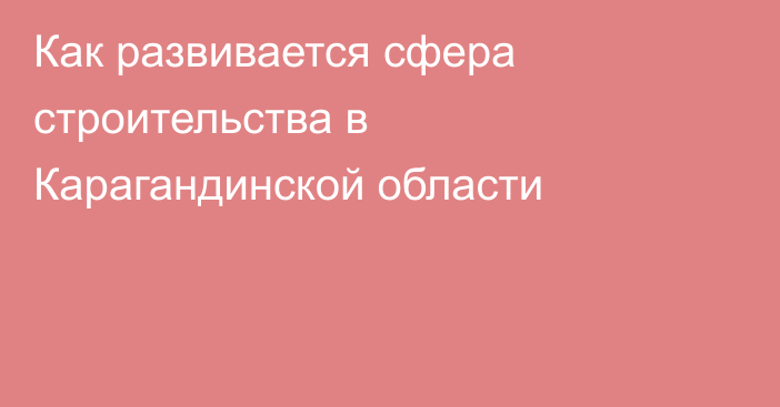 Как развивается сфера строительства в Карагандинской области