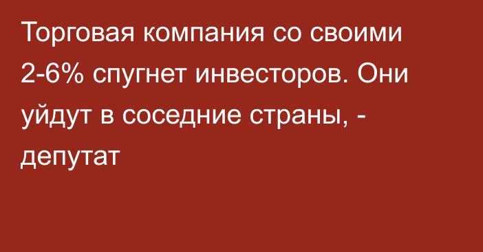 Торговая компания со своими 2-6% спугнет инвесторов. Они уйдут в соседние страны,  - депутат