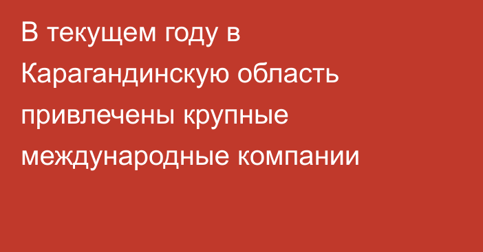 В текущем году в Карагандинскую область привлечены крупные международные компании