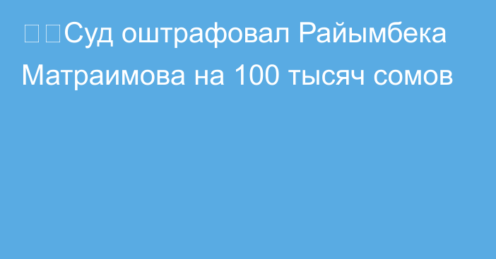 ❗️Суд оштрафовал Райымбека Матраимова на 100 тысяч сомов