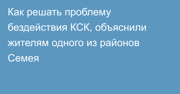 Как решать проблему бездействия КСК, объяснили жителям одного из районов Семея