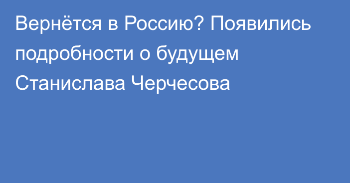 Вернётся в Россию? Появились подробности о будущем Станислава Черчесова