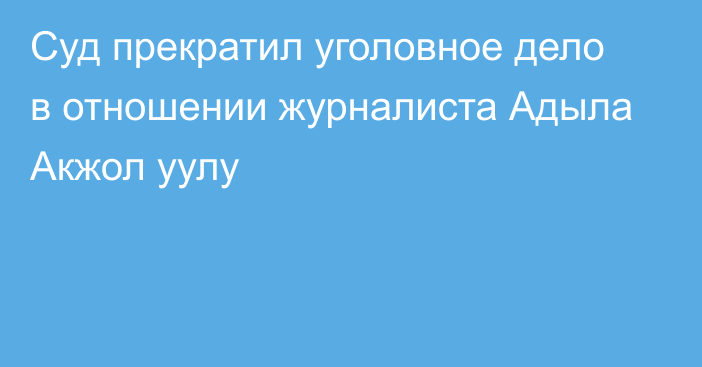 Суд прекратил уголовное дело в отношении журналиста Адыла Акжол уулу