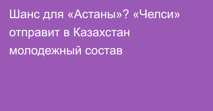 Шанс для «Астаны»? «Челси» отправит в Казахстан молодежный состав