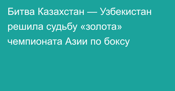 Битва Казахстан — Узбекистан решила судьбу «золота» чемпионата Азии по боксу