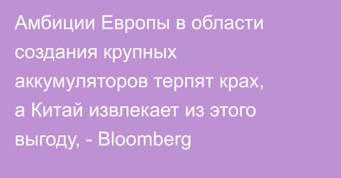 Амбиции Европы в области создания крупных аккумуляторов терпят крах, а Китай извлекает из этого выгоду, - Bloomberg