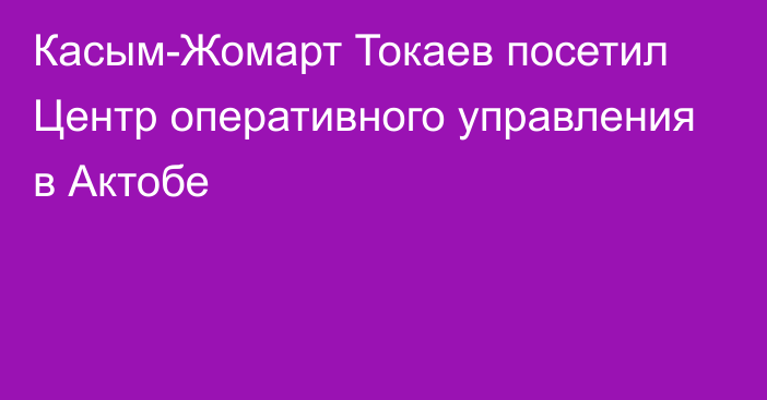 Касым-Жомарт Токаев посетил Центр оперативного управления в Актобе