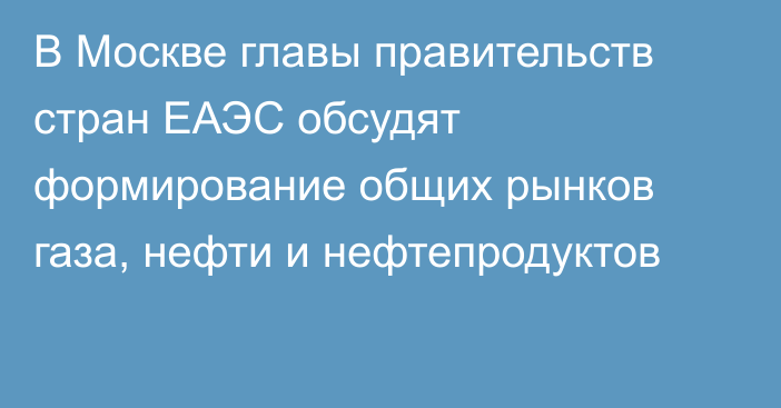 В Москве главы правительств стран ЕАЭС обсудят формирование общих рынков газа, нефти и нефтепродуктов