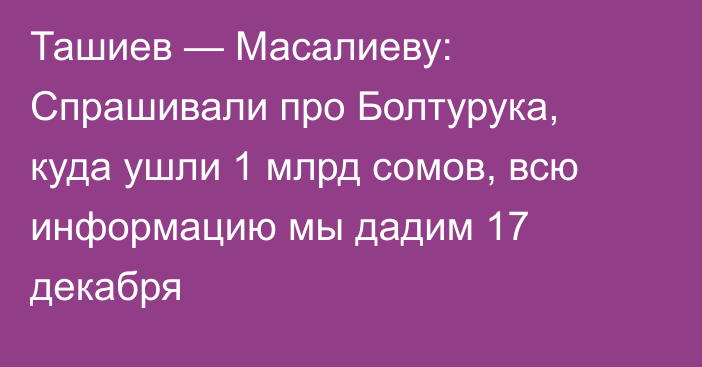 Ташиев — Масалиеву: Спрашивали про Болтурука, куда ушли 1 млрд сомов, всю информацию мы дадим 17 декабря