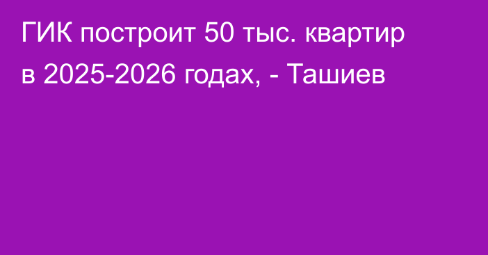 ГИК построит 50 тыс. квартир в 2025-2026 годах, - Ташиев