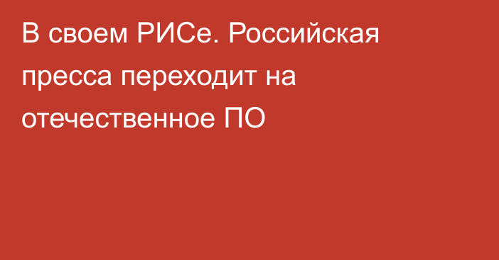 В своем РИСе. Российская пресса переходит на отечественное ПО