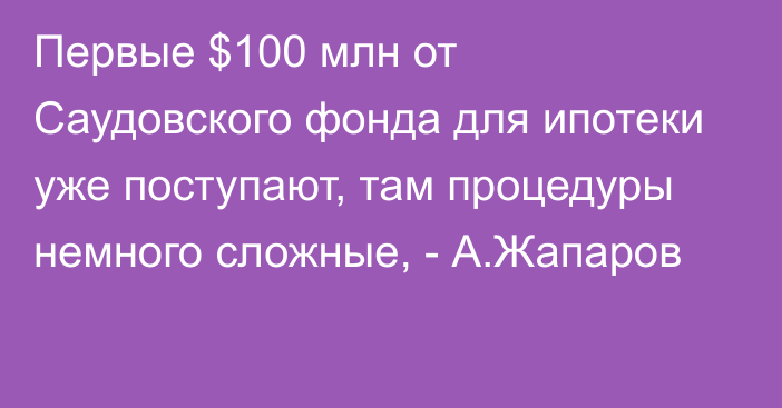 Первые $100 млн от Саудовского фонда для ипотеки уже поступают, там процедуры немного сложные, - А.Жапаров