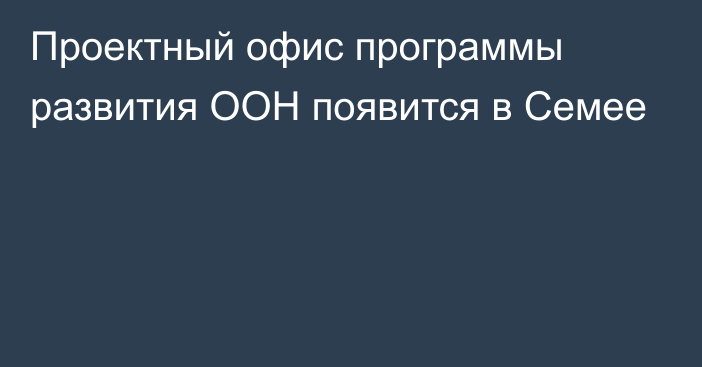 Проектный офис программы развития ООН появится в Семее