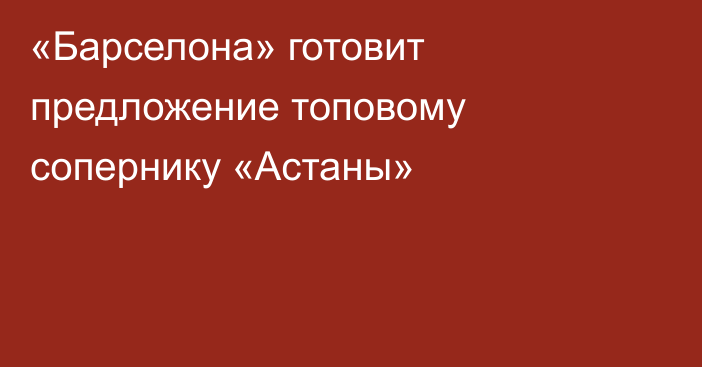 «Барселона» готовит предложение топовому сопернику «Астаны»