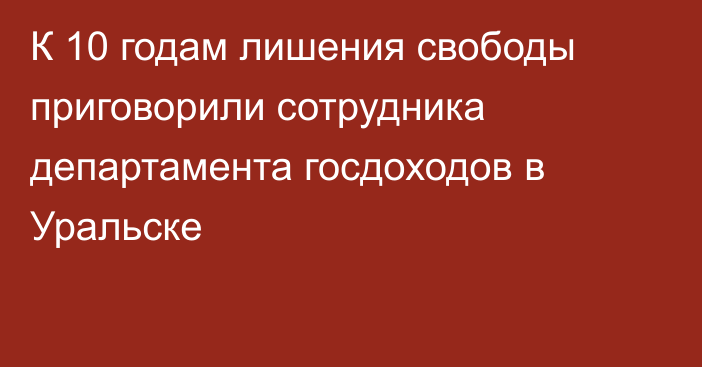 К 10 годам лишения свободы приговорили сотрудника департамента госдоходов в Уральске