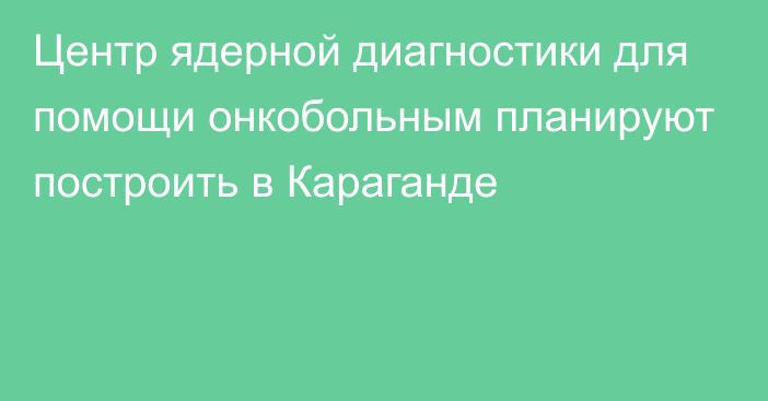 Центр ядерной диагностики для помощи онкобольным планируют построить в Караганде