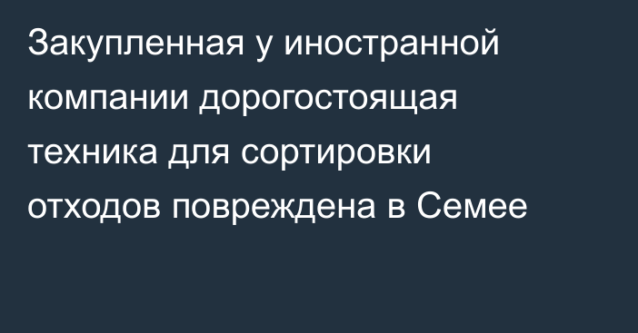 Закупленная у иностранной компании дорогостоящая техника для сортировки отходов повреждена в Семее