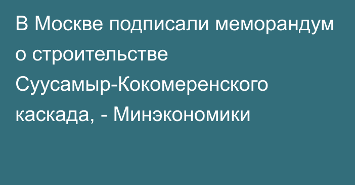 В Москве подписали меморандум о строительстве Суусамыр-Кокомеренского каскада, - Минэкономики