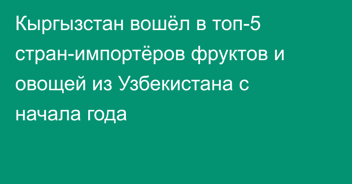 Кыргызстан вошёл в топ-5 стран-импортёров фруктов и овощей из Узбекистана с начала года