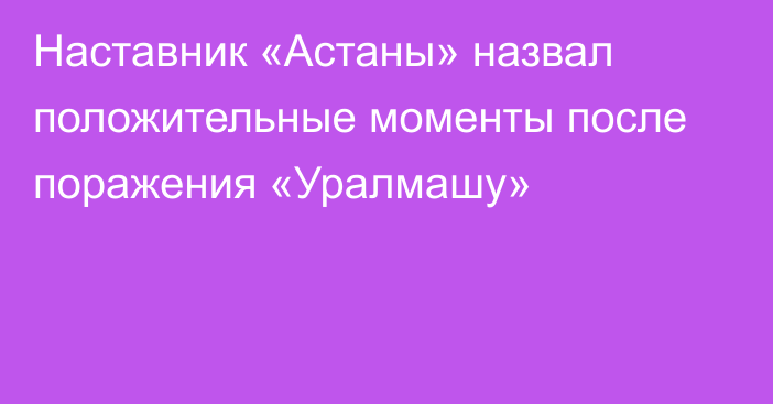 Наставник «Астаны» назвал положительные моменты после поражения «Уралмашу»