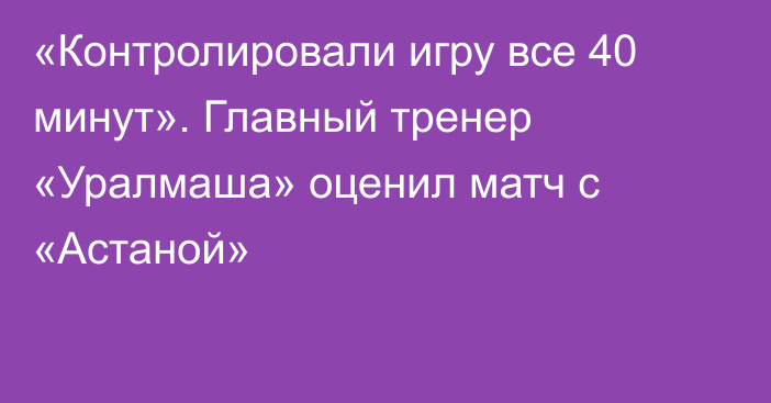 «Контролировали игру все 40 минут». Главный тренер «Уралмаша» оценил матч с «Астаной»