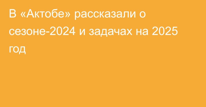 В «Актобе» рассказали о сезоне-2024 и задачах на 2025 год